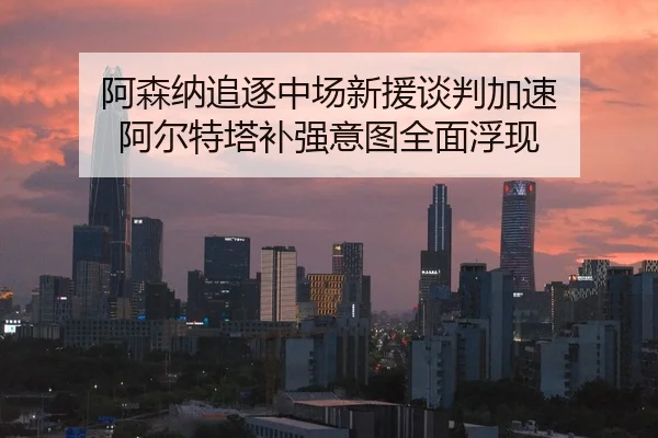 阿森纳追逐中场新援谈判加速 阿尔特塔补强意图全面浮现